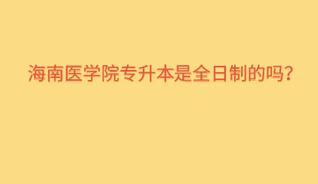 海南医学院专升本是全日制的吗？.jpg