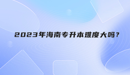 2023年海南专升本难度大吗？.jpg